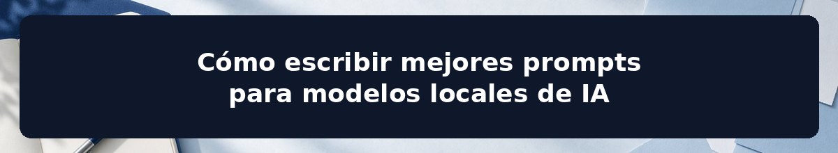 Cómo escribir mejores prompts para modelos locales de IA